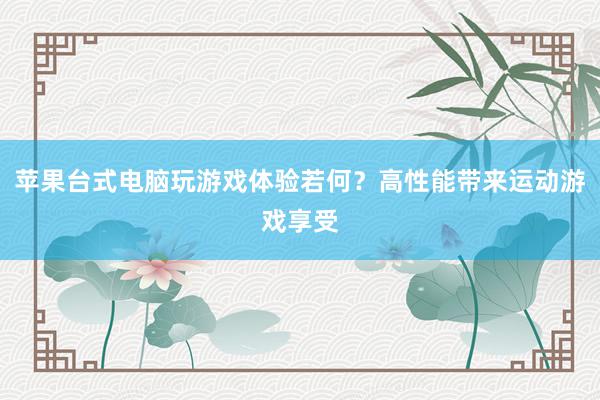 苹果台式电脑玩游戏体验若何？高性能带来运动游戏享受