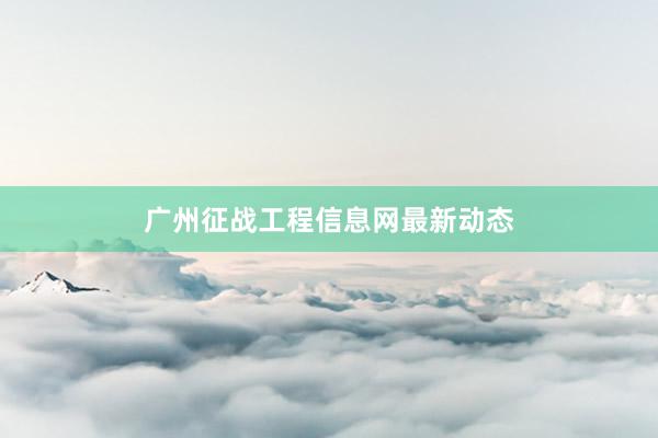 广州征战工程信息网最新动态
