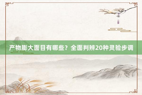 产物膨大面目有哪些？全面判辨20种灵验步调